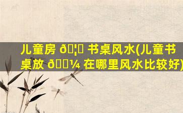 儿童房 🦄 书桌风水(儿童书桌放 🐼 在哪里风水比较好)